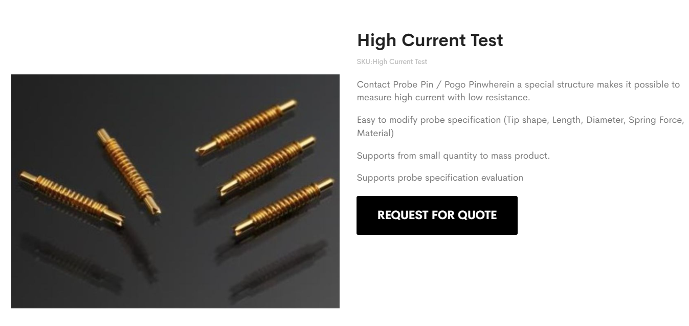 Contact Probe Pin / Pogo Pinwherein a special structure makes it possible to measure high current with low resistance. Easy to modify probe specification (Tip shape, Length, Diameter, Spring Force, Material) Supports from small quantity to mass product. Supports probe specification evaluation
